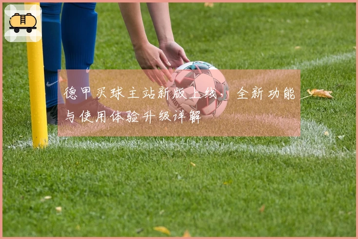 德甲买球主站新版上线，全新功能与使用体验升级详解