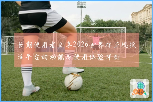 长期使用者分享2026世界杯正规投注平台的功能与使用体验评测