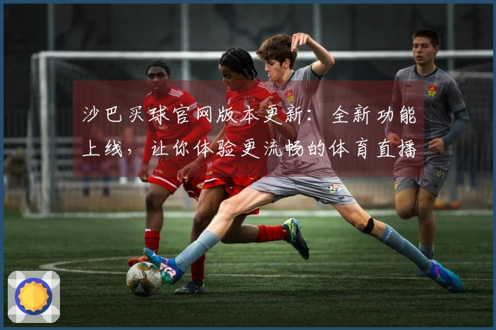 沙巴买球官网版本更新：全新功能上线，让你体验更流畅的体育直播服务