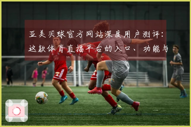 亚美买球官方网站深度用户测评：这款体育直播平台的入口、功能与体验值得一试