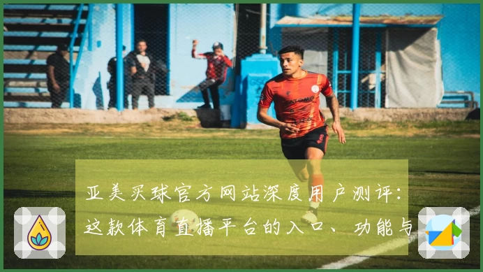 亚美买球官方网站深度用户测评：这款体育直播平台的入口、功能与体验值得一试