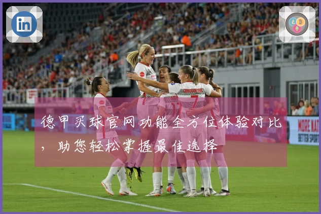 德甲买球官网功能全方位体验对比，助您轻松掌握最佳选择