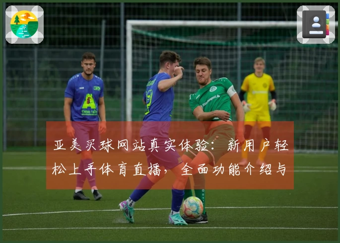 亚美买球网站真实体验：新用户轻松上手体育直播，全面功能介绍与使用指南